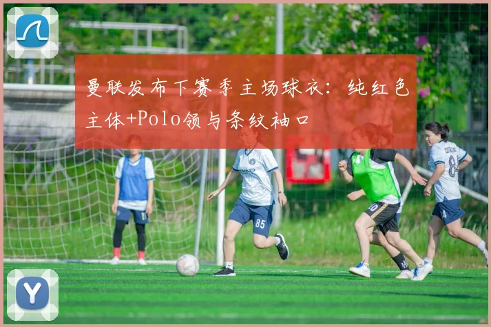 曼联发布下赛季主场球衣：纯红色主体+Polo领与条纹袖口