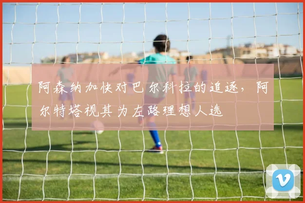 阿森纳加快对巴尔科拉的追逐，阿尔特塔视其为左路理想人选