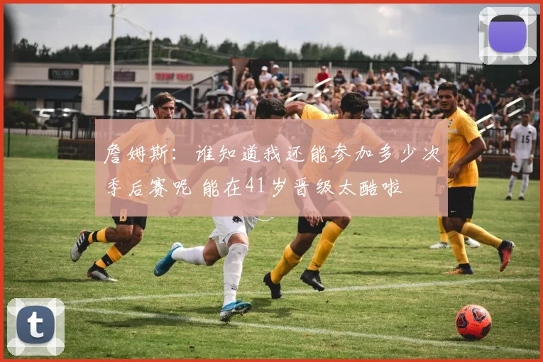 詹姆斯：谁知道我还能参加多少次季后赛呢 能在41岁晋级太酷啦