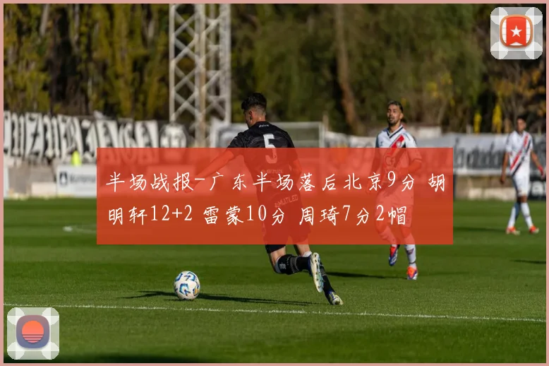 半场战报-广东半场落后北京9分 胡明轩12+2 雷蒙10分 周琦7分2帽