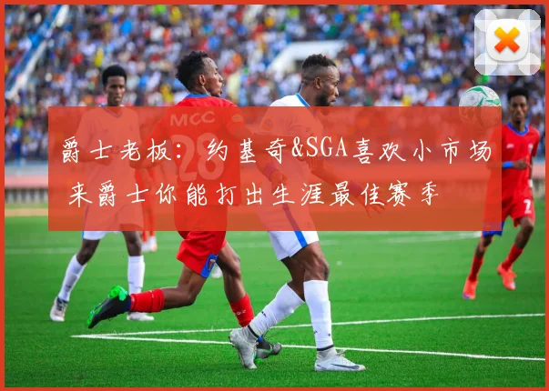 爵士老板：约基奇&SGA喜欢小市场 来爵士你能打出生涯最佳赛季